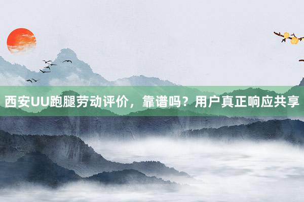 西安UU跑腿劳动评价，靠谱吗？用户真正响应共享