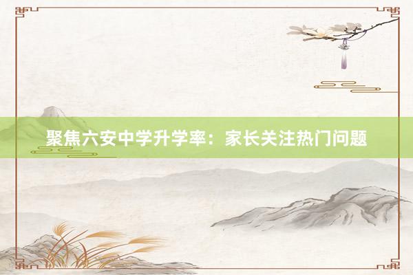 聚焦六安中学升学率：家长关注热门问题